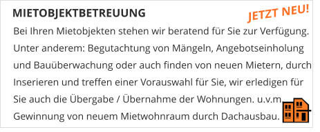 MIETOBJEKTBETREUUNG Bei Ihren Mietobjekten stehen wir beratend fr Sie zur Verfgung. Unter anderem: Begutachtung von Mngeln, Angebotseinholung und Bauberwachung oder auch finden von neuen Mietern, durch Inserieren und treffen einer Vorauswahl fr Sie, wir erledigen fr  Sie auch die bergabe / bernahme der Wohnungen. u.v.m. Gewinnung von neuem Mietwohnraum durch Dachausbau.  JETZT NEU!